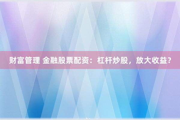 财富管理 金融股票配资：杠杆炒股，放大收益？
