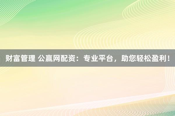 财富管理 公赢网配资：专业平台，助您轻松盈利！