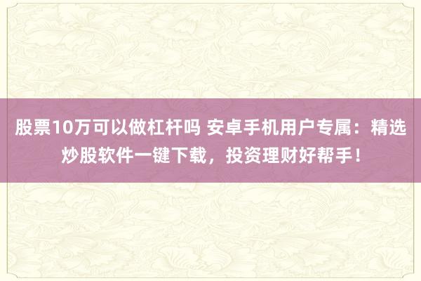股票10万可以做杠杆吗 安卓手机用户专属：精选炒股软件一键下载，投资理财好帮手！