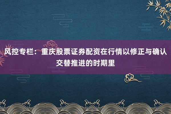 风控专栏：重庆股票证券配资在行情以修正与确认交替推进的时期里