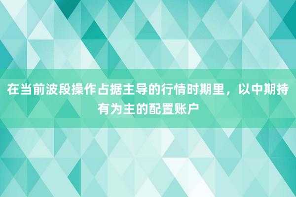 在当前波段操作占据主导的行情时期里，以中期持有为主的配置账户
