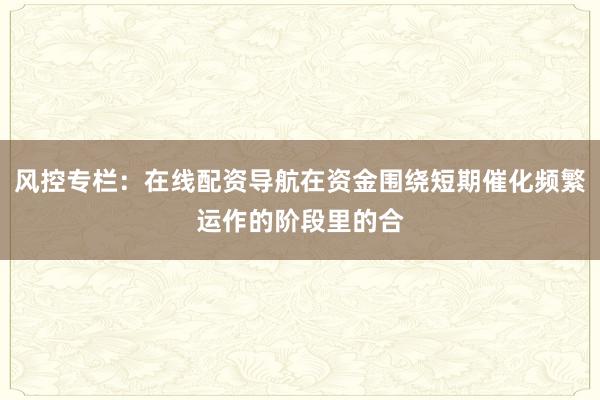 风控专栏：在线配资导航在资金围绕短期催化频繁运作的阶段里的合