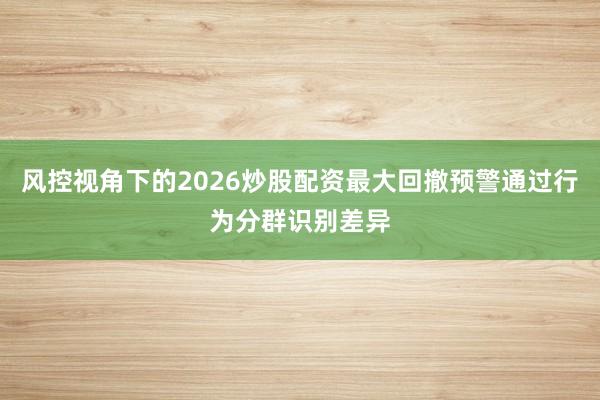 风控视角下的2026炒股配资最大回撤预警通过行为分群识别差异