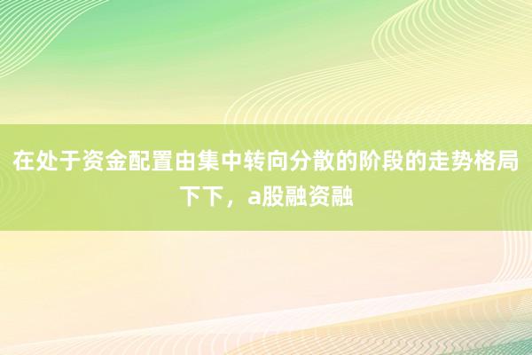 在处于资金配置由集中转向分散的阶段的走势格局下下，a股融资融