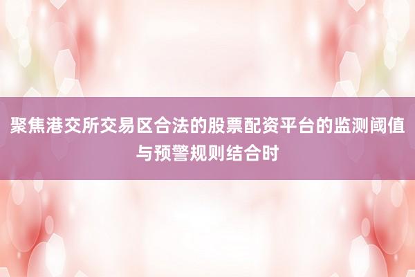 聚焦港交所交易区合法的股票配资平台的监测阈值与预警规则结合时