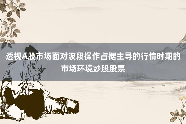 透视A股市场面对波段操作占据主导的行情时期的市场环境炒股股票