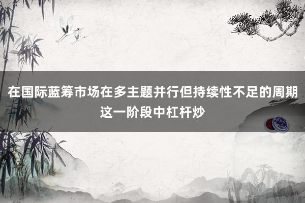 在国际蓝筹市场在多主题并行但持续性不足的周期这一阶段中杠杆炒