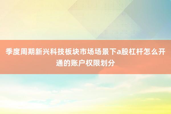 季度周期新兴科技板块市场场景下a股杠杆怎么开通的账户权限划分