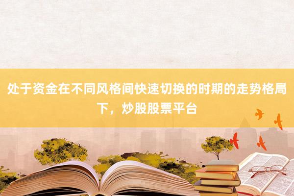 处于资金在不同风格间快速切换的时期的走势格局下，炒股股票平台