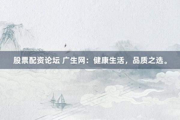 股票配资论坛 广生网：健康生活，品质之选。