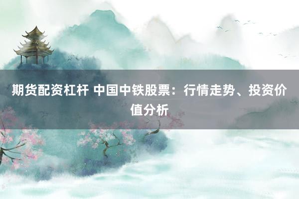 期货配资杠杆 中国中铁股票：行情走势、投资价值分析
