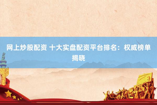 网上炒股配资 十大实盘配资平台排名：权威榜单揭晓