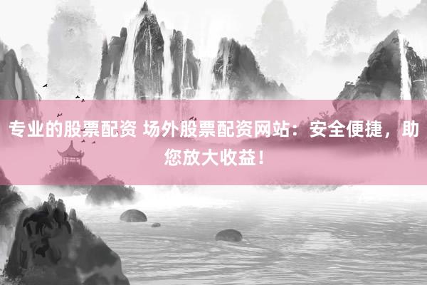 专业的股票配资 场外股票配资网站：安全便捷，助您放大收益！