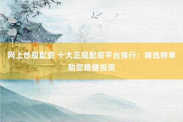 网上炒股配资 十大正规配资平台排行：精选榜单助您稳健投资