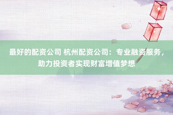 最好的配资公司 杭州配资公司：专业融资服务，助力投资者实现财富增值梦想