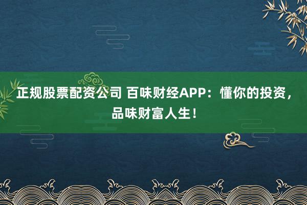 正规股票配资公司 百味财经APP：懂你的投资，品味财富人生！