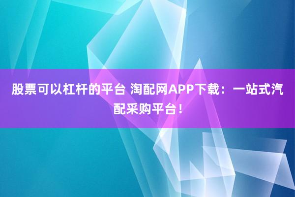 股票可以杠杆的平台 淘配网APP下载：一站式汽配采购平台！