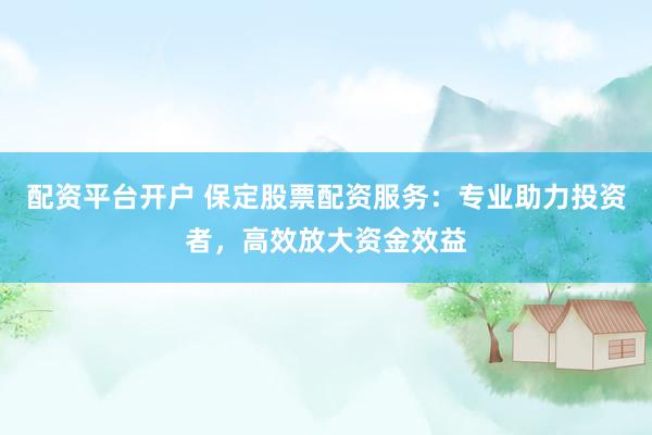 配资平台开户 保定股票配资服务：专业助力投资者，高效放大资金效益