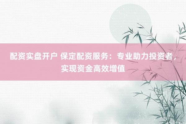 配资实盘开户 保定配资服务：专业助力投资者，实现资金高效增值