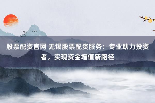 股票配资官网 无锡股票配资服务：专业助力投资者，实现资金增值新路径