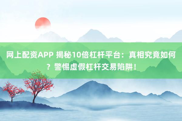 网上配资APP 揭秘10倍杠杆平台：真相究竟如何？警惕虚假杠杆交易陷阱！