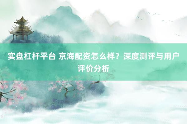 实盘杠杆平台 京海配资怎么样？深度测评与用户评价分析