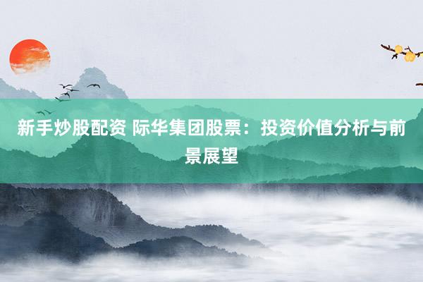 新手炒股配资 际华集团股票：投资价值分析与前景展望