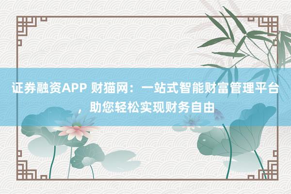 证券融资APP 财猫网：一站式智能财富管理平台，助您轻松实现财务自由