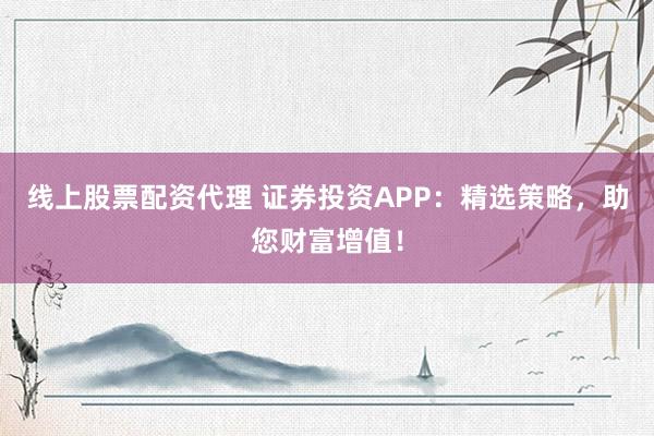 线上股票配资代理 证券投资APP：精选策略，助您财富增值！