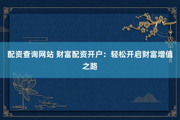 配资查询网站 财富配资开户：轻松开启财富增值之路