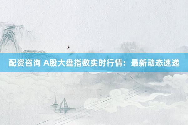 配资咨询 A股大盘指数实时行情：最新动态速递