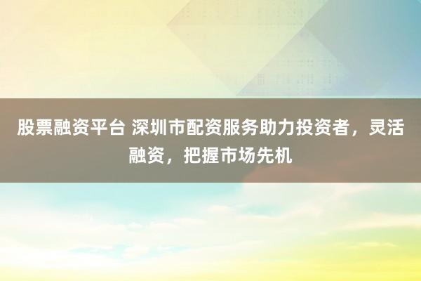 股票融资平台 深圳市配资服务助力投资者，灵活融资，把握市场先机