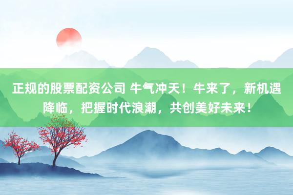 正规的股票配资公司 牛气冲天！牛来了，新机遇降临，把握时代浪潮，共创美好未来！