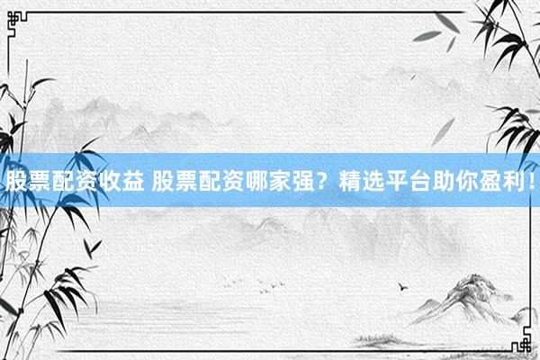股票配资收益 股票配资哪家强？精选平台助你盈利！