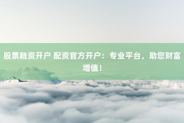 股票融资开户 配资官方开户：专业平台，助您财富增值！