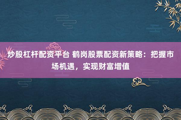 炒股杠杆配资平台 鹤岗股票配资新策略：把握市场机遇，实现财富增值