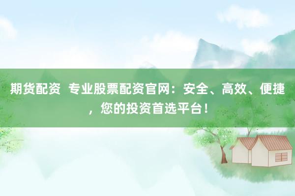 期货配资  专业股票配资官网：安全、高效、便捷，您的投资首选平台！