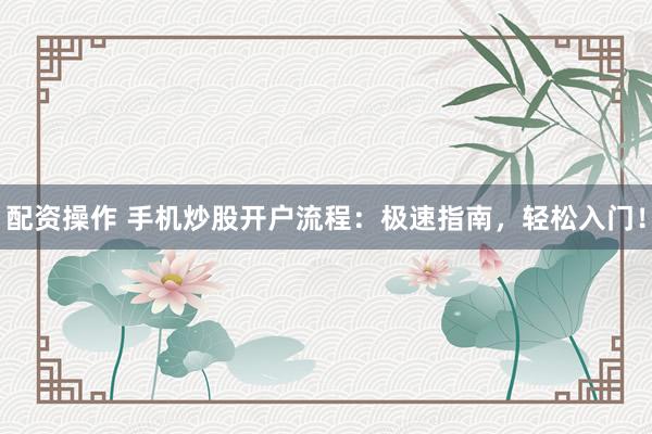 配资操作 手机炒股开户流程：极速指南，轻松入门！
