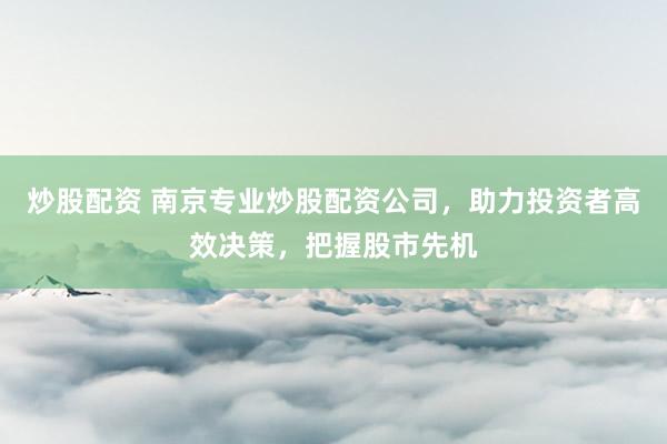 炒股配资 南京专业炒股配资公司，助力投资者高效决策，把握股市先机