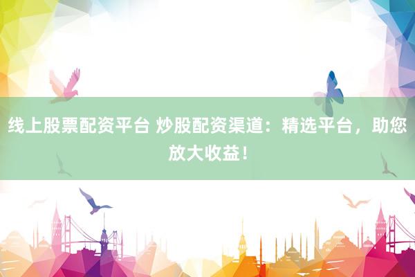 线上股票配资平台 炒股配资渠道：精选平台，助您放大收益！