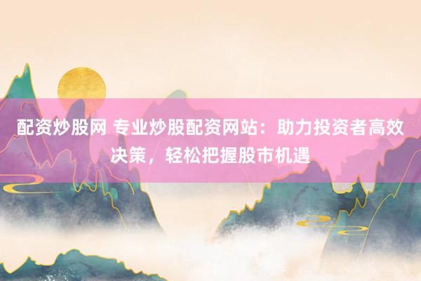 配资炒股网 专业炒股配资网站：助力投资者高效决策，轻松把握股市机遇