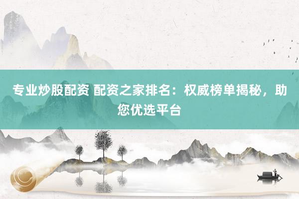 专业炒股配资 配资之家排名：权威榜单揭秘，助您优选平台