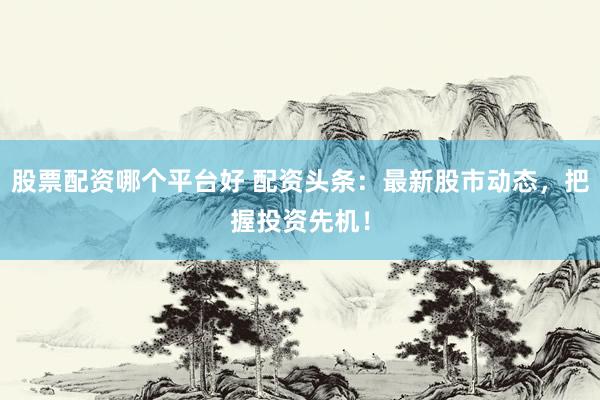 股票配资哪个平台好 配资头条：最新股市动态，把握投资先机！