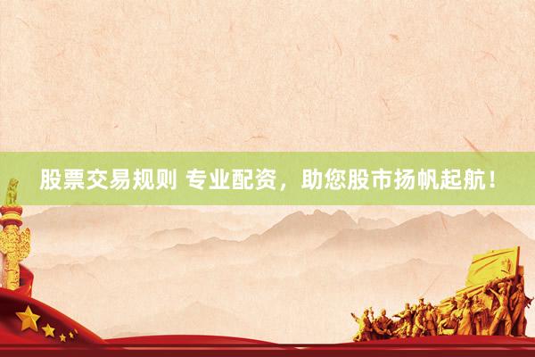 股票交易规则 专业配资，助您股市扬帆起航！