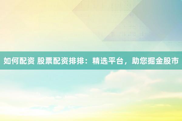 如何配资 股票配资排排：精选平台，助您掘金股市