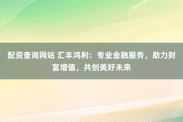 配资查询网站 汇丰鸿利：专业金融服务，助力财富增值，共创美好未来