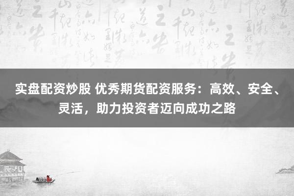 实盘配资炒股 优秀期货配资服务：高效、安全、灵活，助力投资者迈向成功之路