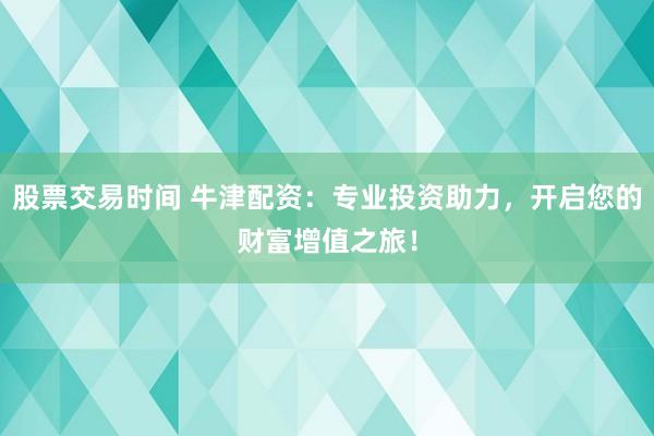 股票交易时间 牛津配资：专业投资助力，开启您的财富增值之旅！