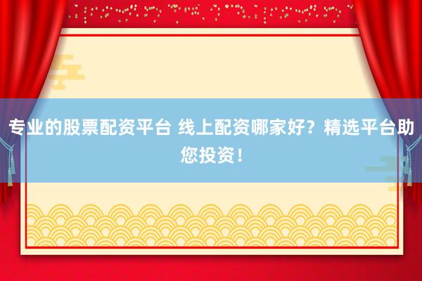 专业的股票配资平台 线上配资哪家好？精选平台助您投资！